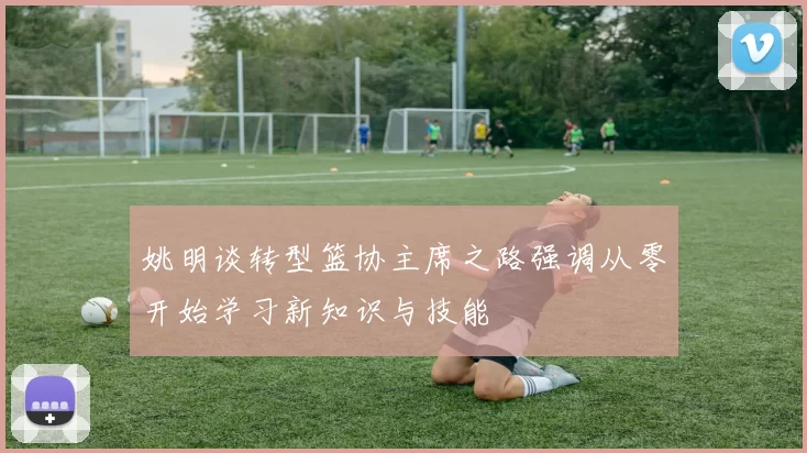 姚明谈转型篮协主席之路强调从零开始学习新知识与技能