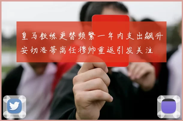 皇马教练更替频繁一年内支出飙升安切洛蒂离任穆帅重返引发关注