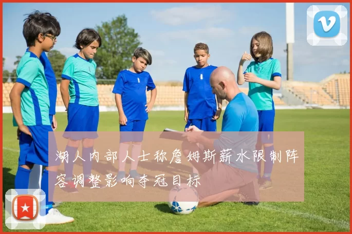 湖人内部人士称詹姆斯薪水限制阵容调整影响夺冠目标