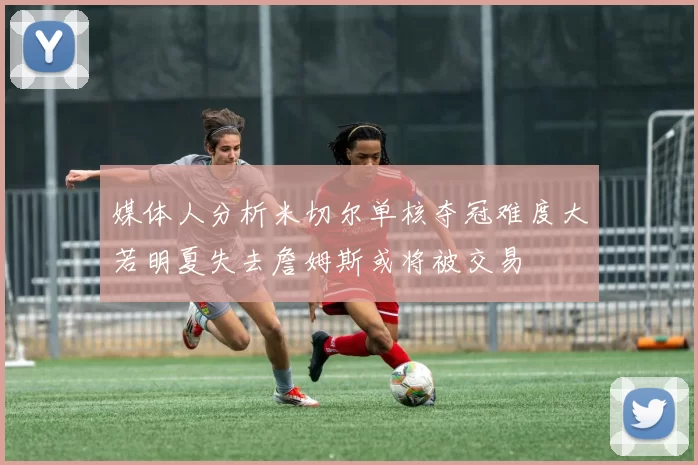媒体人分析米切尔单核夺冠难度大若明夏失去詹姆斯或将被交易