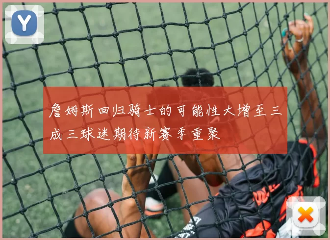 詹姆斯回归骑士的可能性大增至三成三球迷期待新赛季重聚